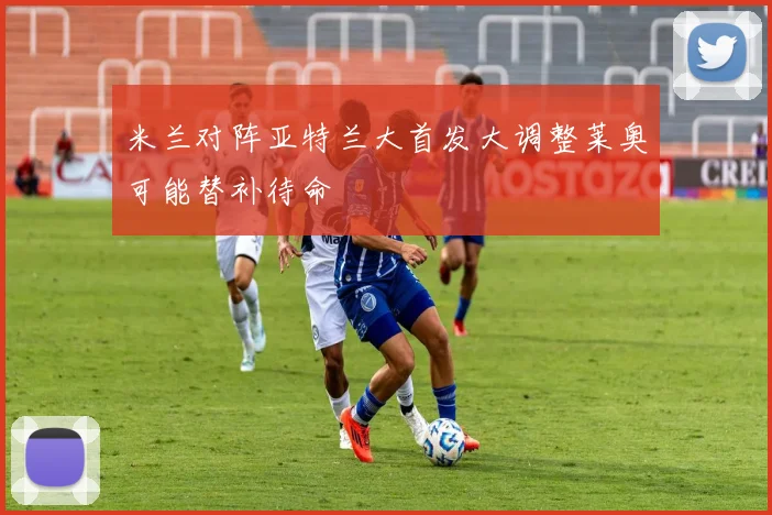米兰对阵亚特兰大首发大调整莱奥可能替补待命