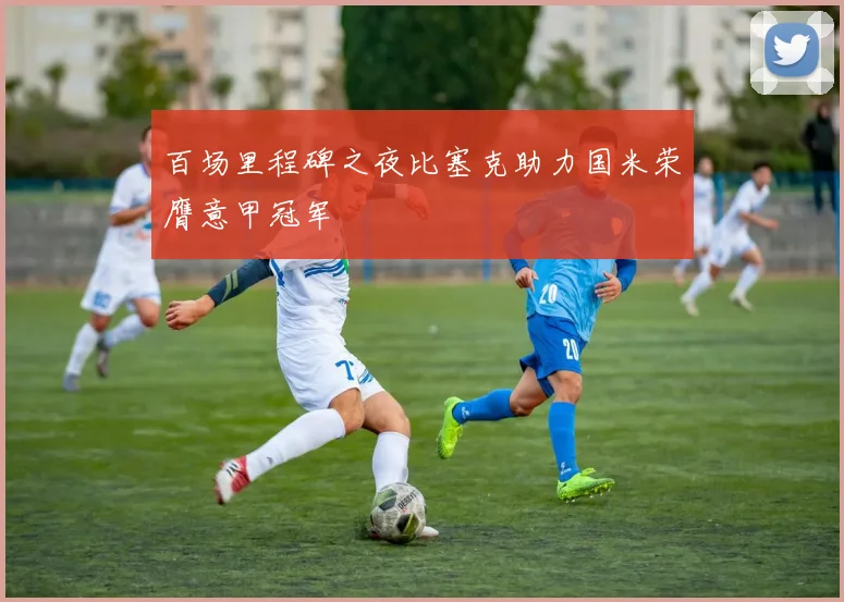 百场里程碑之夜比塞克助力国米荣膺意甲冠军
