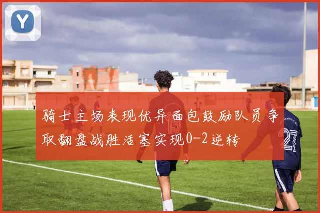 骑士主场表现优异面包鼓励队员争取翻盘战胜活塞实现0-2逆转