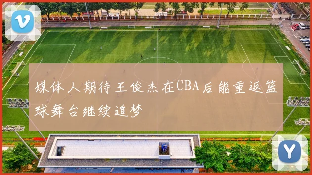 媒体人期待王俊杰在CBA后能重返篮球舞台继续追梦