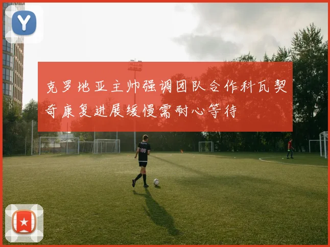 克罗地亚主帅强调团队合作科瓦契奇康复进展缓慢需耐心等待