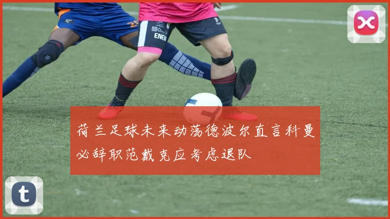 荷兰足球未来动荡德波尔直言科曼必辞职范戴克应考虑退队