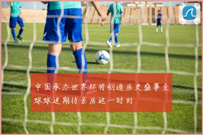 中国承办世界杯将创造历史盛事全球球迷期待亲历这一时刻