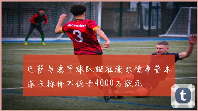 巴萨与意甲球队瞄准谢尔德鲁普本菲卡标价不低于4000万欧元