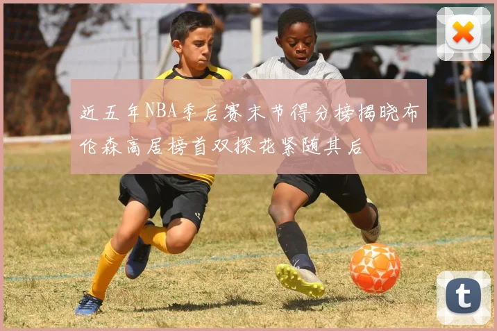 近五年NBA季后赛末节得分榜揭晓布伦森高居榜首双探花紧随其后