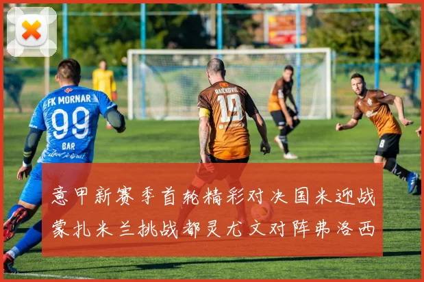 意甲新赛季首轮精彩对决国米迎战蒙扎米兰挑战都灵尤文对阵弗洛西诺内
