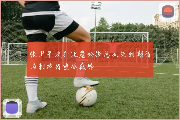 张卫平谈科比詹姆斯总决失利期待马刺终将重返巅峰