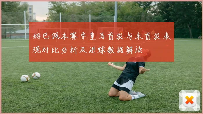 姆巴佩本赛季皇马首发与未首发表现对比分析及进球数据解读