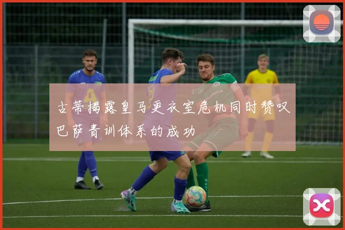 古蒂揭露皇马更衣室危机同时赞叹巴萨青训体系的成功