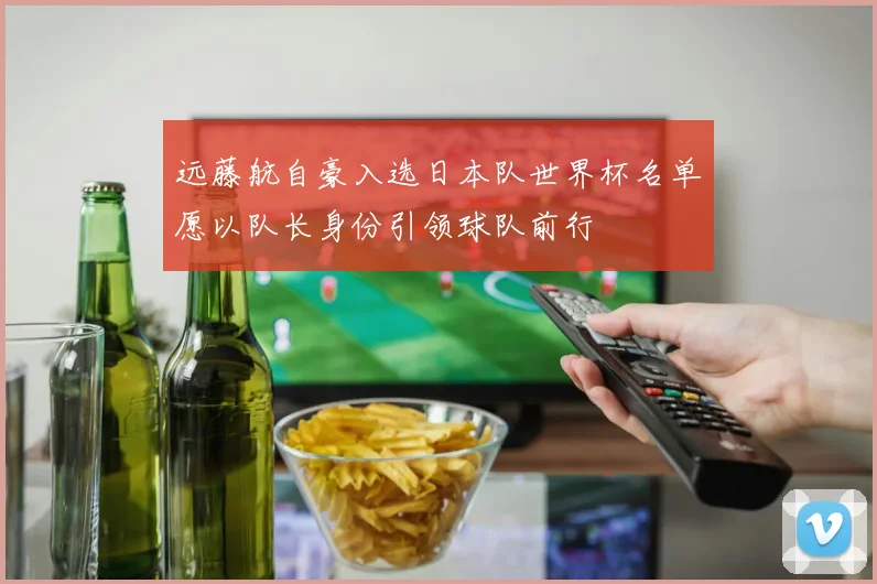 远藤航自豪入选日本队世界杯名单愿以队长身份引领球队前行