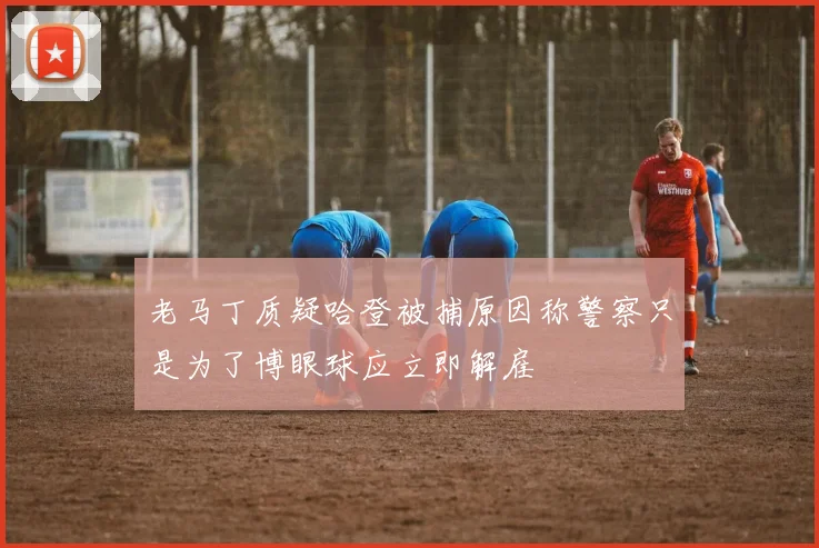 老马丁质疑哈登被捕原因称警察只是为了博眼球应立即解雇