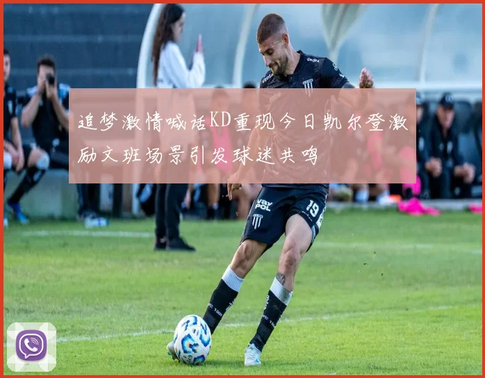追梦激情喊话KD重现今日凯尔登激励文班场景引发球迷共鸣