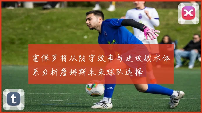 富保罗将从防守效率与进攻战术体系分析詹姆斯未来球队选择