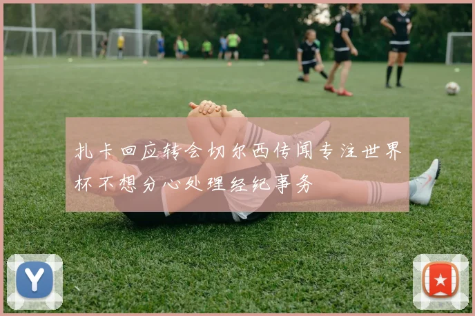 扎卡回应转会切尔西传闻专注世界杯不想分心处理经纪事务