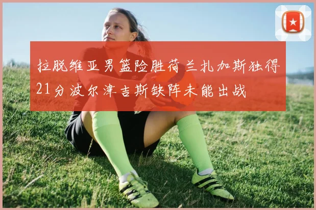 拉脱维亚男篮险胜荷兰扎加斯独得21分波尔津吉斯缺阵未能出战