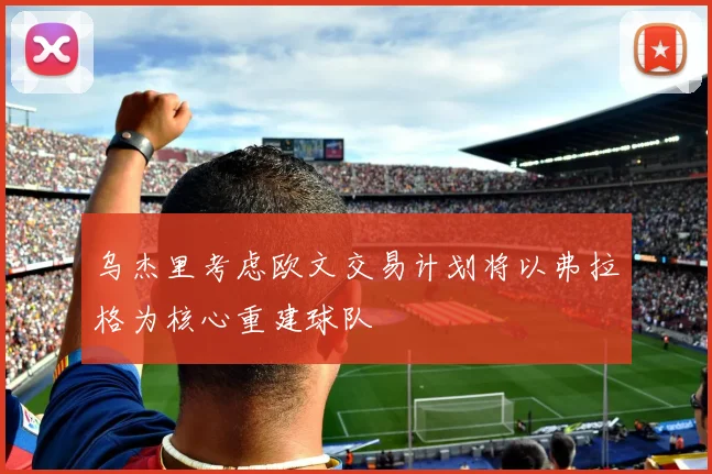 乌杰里考虑欧文交易计划将以弗拉格为核心重建球队