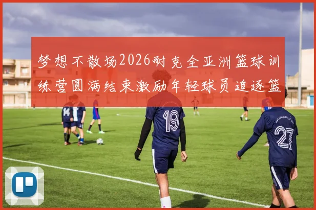 梦想不散场2026耐克全亚洲篮球训练营圆满结束激励年轻球员追逐篮球梦想