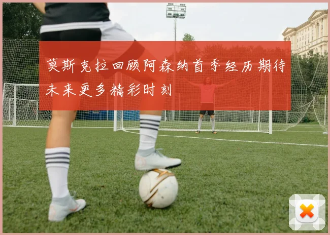 莫斯克拉回顾阿森纳首季经历期待未来更多精彩时刻