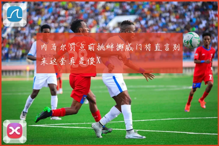 内马尔罚点前挑衅挪威门将直言别来这套真是傻X