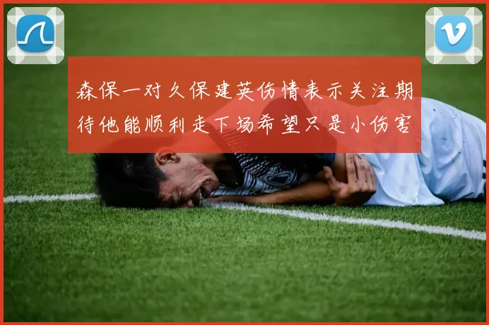 森保一对久保建英伤情表示关注期待他能顺利走下场希望只是小伤害