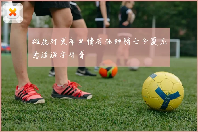 雄鹿对莫布里情有独钟骑士今夏无意追逐字母哥